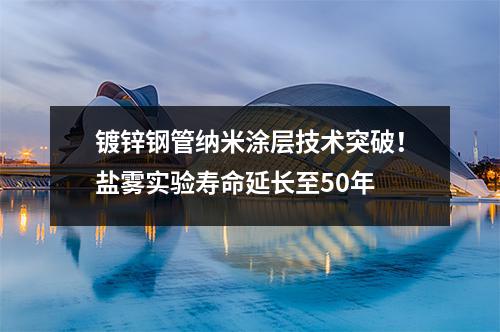 鍍鋅鋼管納米涂層技術突破!鹽霧實驗壽命延長至50年