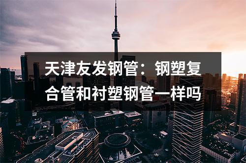 天津友發(fā)鋼管:鋼塑復(fù)合管和襯塑鋼管一樣嗎