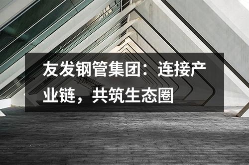 友發鋼管集團：連接產業鏈，共筑生態圈 